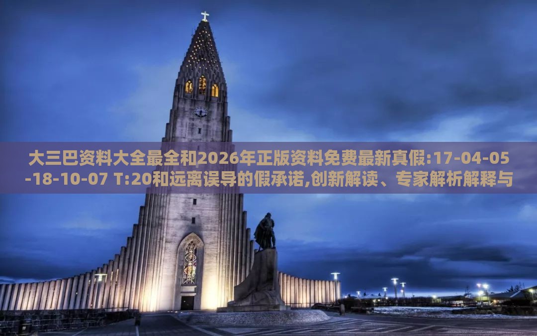大三巴资料大全最全和2026年正版资料免费最新真假:17-04-05-18-10-07 T:20和远离误导的假承诺,创新解读、专家解析解释与落实