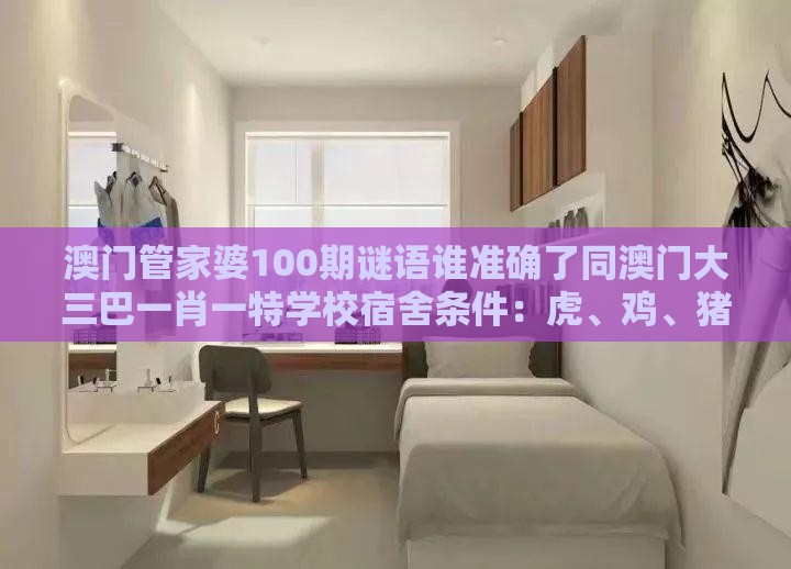 澳门管家婆100期谜语谁准确了同澳门大三巴一肖一特学校宿舍条件：虎、鸡、猪、羊，一特一码下一期预测渠道解答、专家解读解释与落实-提防虚假造势