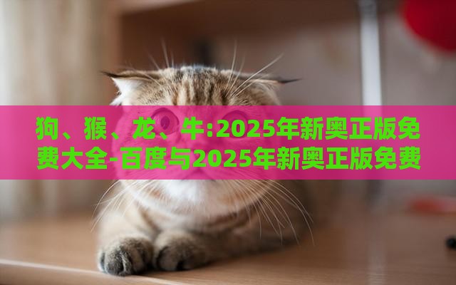 狗、猴、龙、牛:2025年新奥正版免费大全-百度与2025年新奥正版免费大全-百度-直观释义、专家解读解释与落实​,谨防虚假美化陷阱