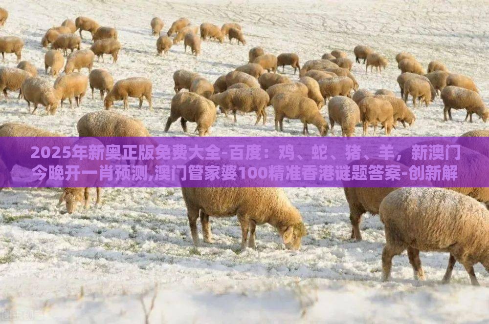 2025年新奥正版免费大全-百度：鸡、蛇、猪、羊，新澳门今晚开一肖预测,澳门管家婆100精准香港谜题答案-创新解读、专家解读解释与落实,规避不实吹嘘迷雾