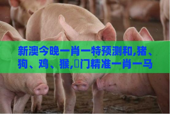 新澳今晚一肖一特预测和,猪、狗、鸡、猴,澚门精准一肖一马,防范虚假的诱饵-安全解答、专家解析解释与落实​