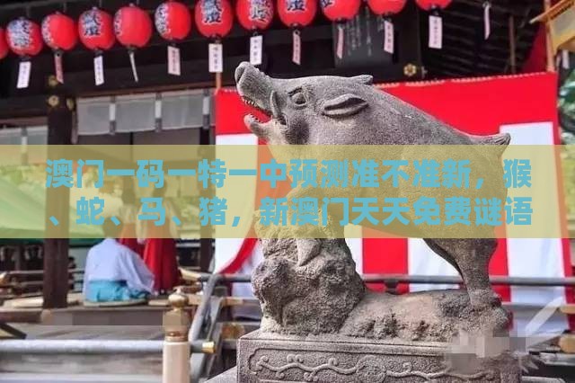 澳门一码一特一中预测准不准新，猴、蛇、马、猪，新澳门天天免费谜语答案母雉勤生蛋标准释义、专家解读解释与落实​-小心欺诈营销