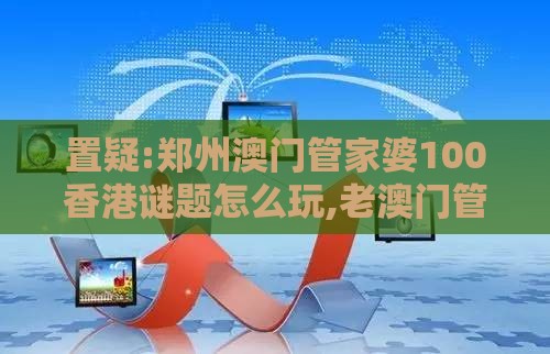 置疑:郑州澳门管家婆100香港谜题怎么玩,老澳门管家婆100精准香港谜语今天的谜,升级分析、专家解析解释与落实-防范不实广告危害