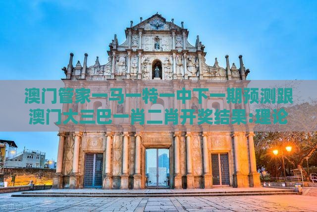 澳门管家一马一特一中下一期预测跟澳门大三巴一肖二肖开奖结果:理论解答、专家解析解释与落实​,杜绝虚假的假营销幻