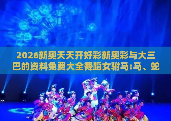 2026新奥天天开好彩新奥彩与大三巴的资料免费大全舞蹈女驸马:马、蛇、虎、鼠完整释义、专家解读解释与落实​,规避不实鼓吹