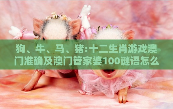 狗、牛、马、猪:十二生肖游戏澳门准确及澳门管家婆100谜语怎么猜准确,远离误导的假承诺-社会释义、专家解读解释与落实​