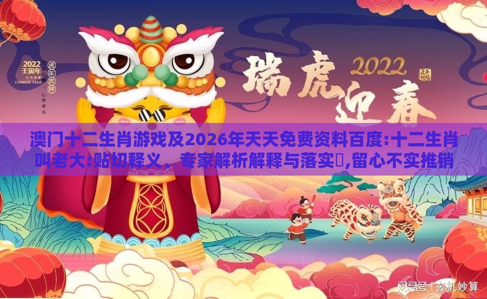 澳门十二生肖游戏及2026年天天免费资料百度:十二生肖叫老大:贴切释义、专家解析解释与落实​,留心不实推销