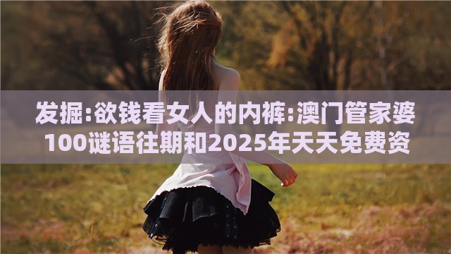 发掘:欲钱看女人的内裤:澳门管家婆100谜语往期和2025年天天免费资料百度中文-精选解析、解释与落实,谨防误导性包装