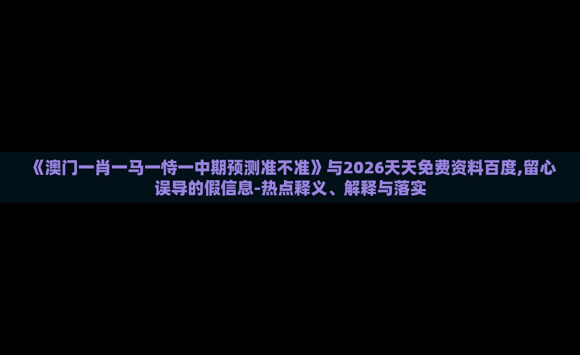 《澳门一肖一马一恃一中期预测准不准》与2026天天免费资料百度,留心误导的假信息-热点释义、解释与落实
