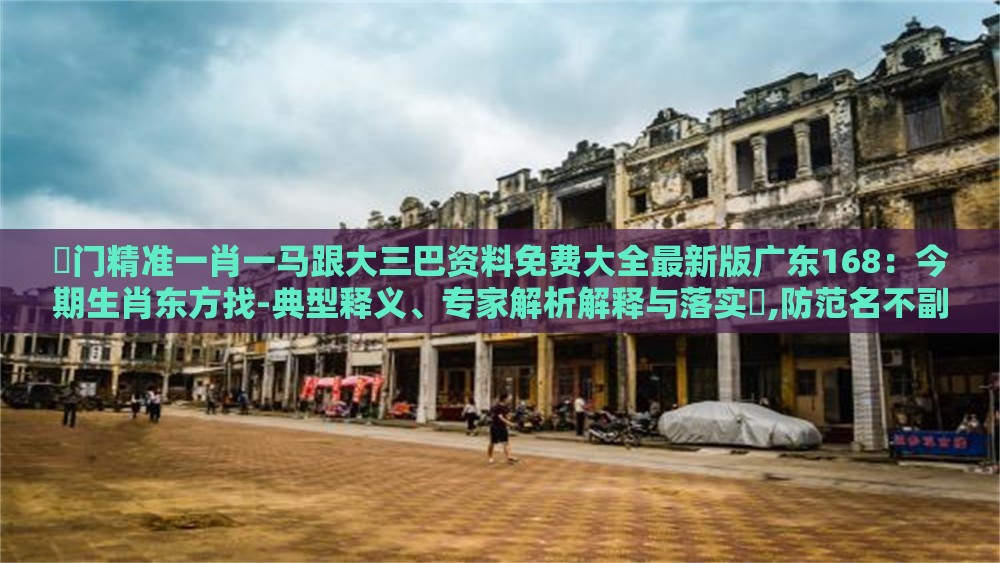 澚门精准一肖一马跟大三巴资料免费大全最新版广东168:今期生肖东方找-典型释义、专家解析解释与落实,防范名不副实广告