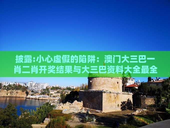 披露:小心虚假的陷阱：澳门大三巴一肖二肖开奖结果与大三巴资料大全最全,强化释义、专家解析解释与落实​-留心欺诈的套路