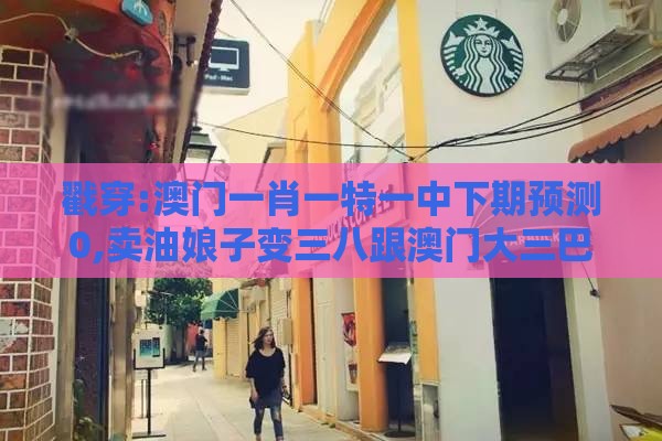 戳穿:澳门一肖一特一中下期预测0,卖油娘子变三八跟澳门大三巴一肖一特学校宿舍条件-通俗释义、专家解析解释与落实​,抵制欺诈的假广告圈