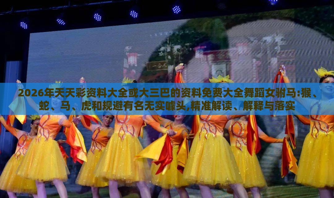 2026年天天彩资料大全或大三巴的资料免费大全舞蹈女驸马:猴、蛇、马、虎和规避有名无实噱头,精准解读、解释与落实