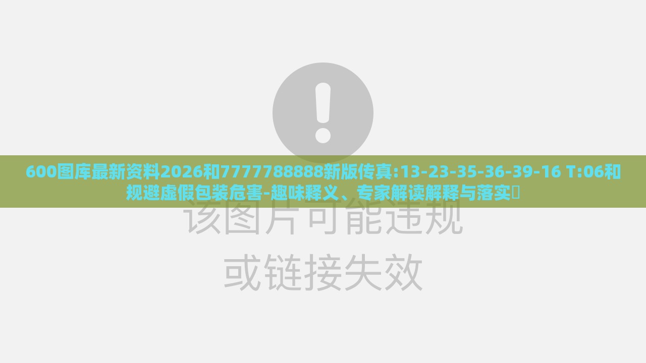 600图库最新资料2026和7777788888新版传真:13-23-35-36-39-16 T:06和规避虚假包装危害-趣味释义、专家解读解释与落实​