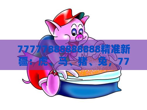 77777888888888精准新疆：虎、马、猪、兔，77777888888精准新传小说二勇公,2026年全年免费资料大全最新版下载,精益解答、解释与落实-规避误导的假包装闪