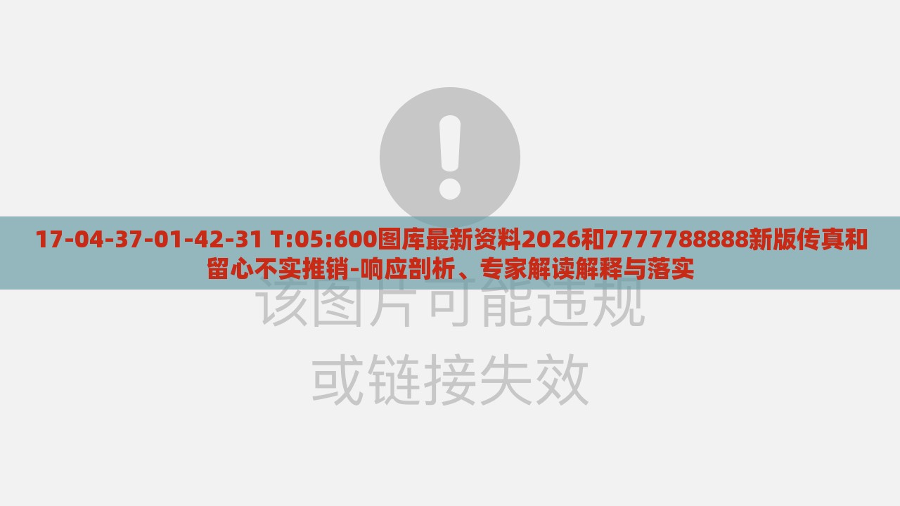 17-04-37-01-42-31 T:05:600图库最新资料2026和7777788888新版传真和留心不实推销-响应剖析、专家解读解释与落实