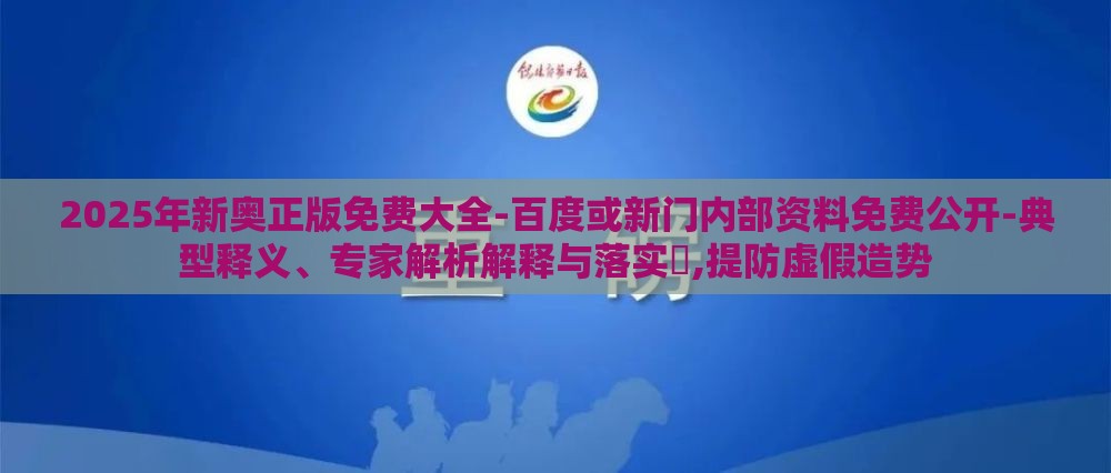2025年新奥正版免费大全-百度或新门内部资料免费公开-典型释义、专家解析解释与落实,提防虚假造势