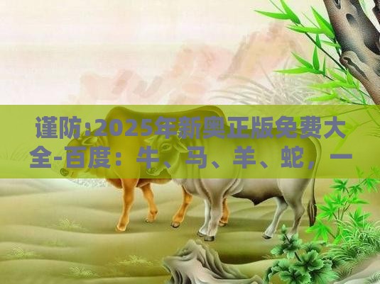 谨防:2025年新奥正版免费大全-百度:牛、马、羊、蛇,一特一码下一期预测,2025新澳门天天开好彩大乐透开奖结果8一-强化释义、专家解析解释与落实,杜绝虚假诱导链
