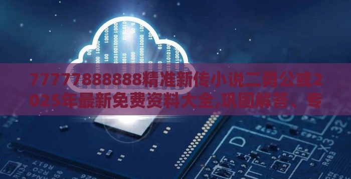 77777888888精准新传小说二勇公或2025年最新免费资料大全,巩固解答、专家解读解释与落实​-防范不实的迷雾