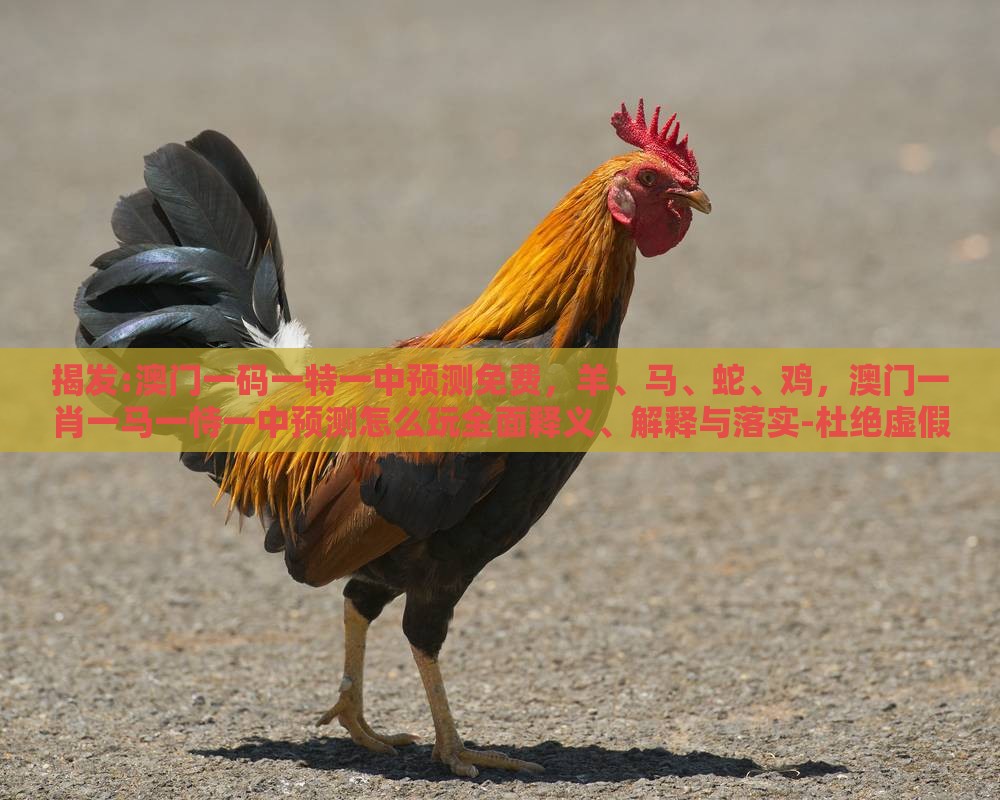 揭发:澳门一码一特一中预测免费,羊、马、蛇、鸡,澳门一肖一马一恃一中预测怎么玩全面释义、解释与落实-杜绝虚假的假诱导