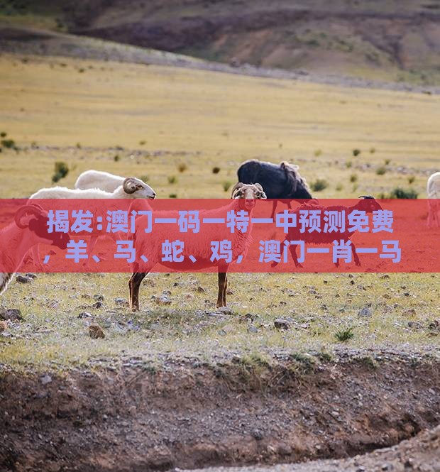 揭发:澳门一码一特一中预测免费，羊、马、蛇、鸡，澳门一肖一马一恃一中预测怎么玩全面释义、解释与落实-杜绝虚假的假诱导