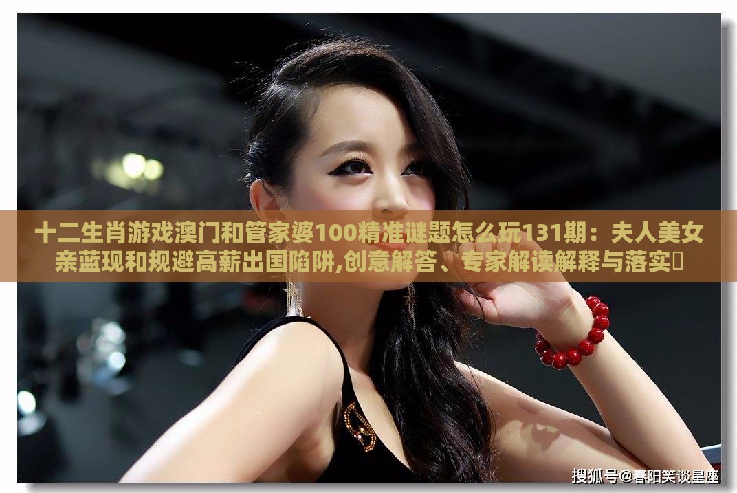 十二生肖游戏澳门和管家婆100精准谜题怎么玩131期:夫人美女亲蓝现和规避高薪出国陷阱,创意解答、专家解读解释与落实