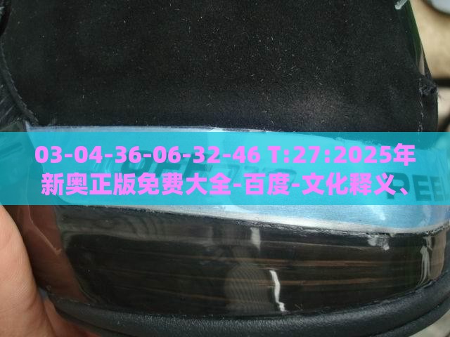 03-04-36-06-32-46 T:27:2025年新奥正版免费大全-百度-文化释义、专家解析解释与落实,防范夸张幌子危害